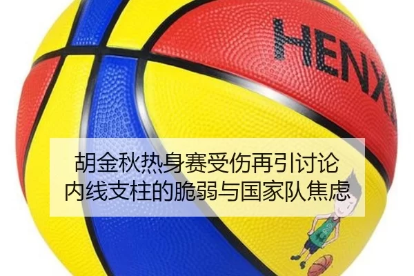 胡金秋热身赛受伤再引讨论 内线支柱的脆弱与国家队焦虑